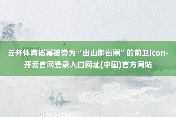 云开体育杨幂被誉为“出山即出圈”的前卫icon-开云官网登录入口网址(中国)官方网站