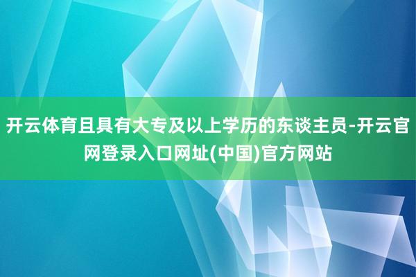 开云体育且具有大专及以上学历的东谈主员-开云官网登录入口网址(中国)官方网站