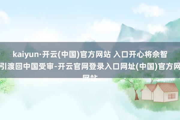 kaiyun·开云(中国)官方网站 入口开心将佘智江引渡回中国受审-开云官网登录入口网址(中国)官方网站